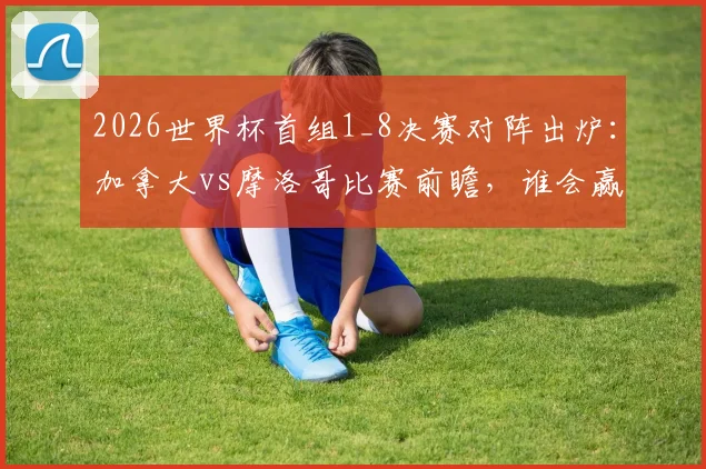 2026世界杯首组1_8决赛对阵出炉:加拿大vs摩洛哥比赛前瞻,谁会赢?附历史交锋与晋级预测分析
