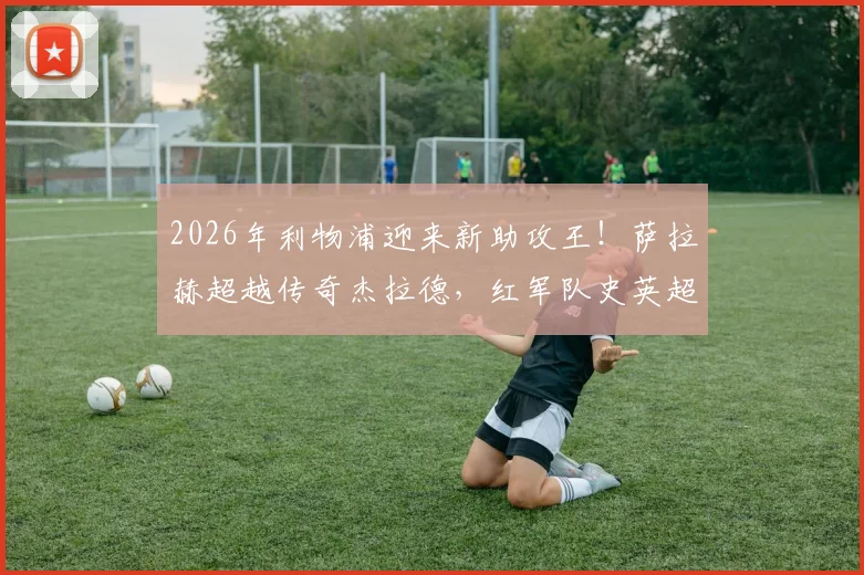 2026年利物浦迎来新助攻王！萨拉赫超越传奇杰拉德，红军队史英超助攻纪录被他改写