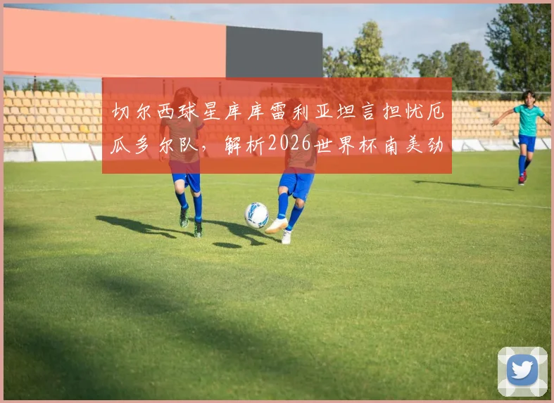 切尔西球星库库雷利亚坦言担忧厄瓜多尔队,解析2026世界杯南美劲旅真实威胁与出线前景