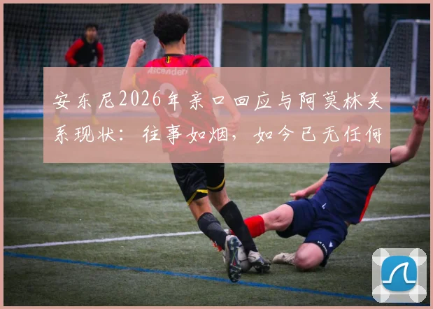 安东尼2026年亲口回应与阿莫林关系现状：往事如烟，如今已无任何私人联系