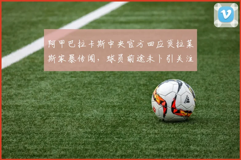 阿甲巴拉卡斯中央官方回应莫拉莱斯家暴传闻,球员前途未卜引关注