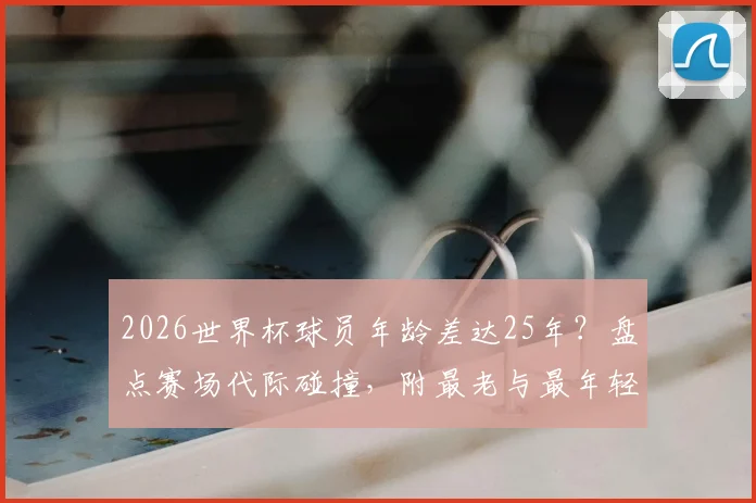 2026世界杯球员年龄差达25年？盘点赛场代际碰撞，附最老与最年轻球员传奇故事
