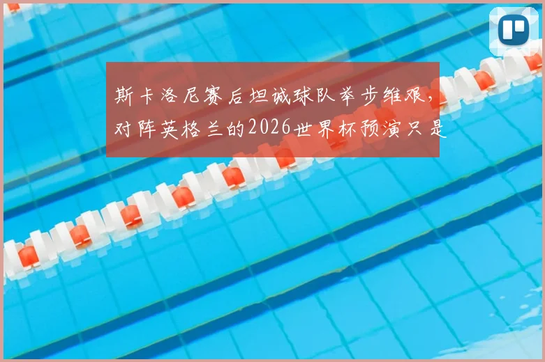 斯卡洛尼赛后坦诚球队举步维艰，对阵英格兰的2026世界杯预演只是普通一战，深度解析阿根廷战术困境